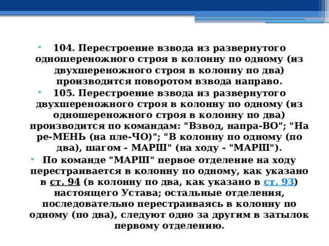 104. Перестроение взвода из развернутого одношереножного строя в колонну по одному (из двухшереножного строя в колонну по два) производится поворотом взвода направо. 105. Перестроение взвода из развернутого двухшереножного строя в колонну по одному (из одношереножного строя в колонну по два) производится по командам: 