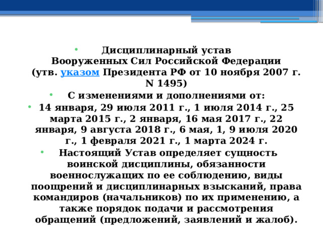 Дисциплинарный устав  Вооруженных Сил Российской Федерации  (утв.  указом  Президента РФ от 10 ноября 2007 г. N 1495) С изменениями и дополнениями от: 14 января, 29 июля 2011 г., 1 июля 2014 г., 25 марта 2015 г., 2 января, 16 мая 2017 г., 22 января, 9 августа 2018 г., 6 мая, 1, 9 июля 2020 г., 1 февраля 2021 г., 1 марта 2024 г.   Настоящий Устав определяет сущность воинской дисциплины, обязанности военнослужащих по ее соблюдению, виды поощрений и дисциплинарных взысканий, права командиров (начальников) по их применению, а также порядок подачи и рассмотрения обращений (предложений, заявлений и жалоб). 