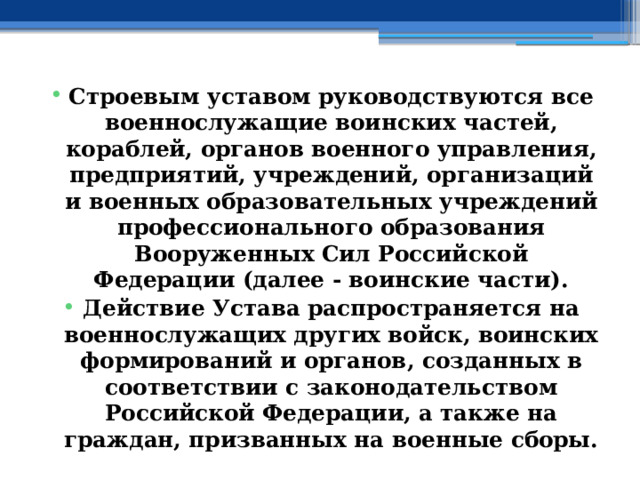 Строевым уставом руководствуются все военнослужащие воинских частей, кораблей, органов военного управления, предприятий, учреждений, организаций и военных образовательных учреждений профессионального образования Вооруженных Сил Российской Федерации (далее - воинские части). Действие Устава распространяется на военнослужащих других войск, воинских формирований и органов, созданных в соответствии с законодательством Российской Федерации, а также на граждан, призванных на военные сборы. 