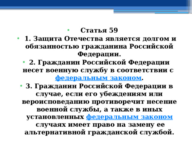 Статья 59   1. Защита Отечества является долгом и обязанностью гражданина Российской Федерации. 2. Гражданин Российской Федерации несет военную службу в соответствии с  федеральным законом . 3. Гражданин Российской Федерации в случае, если его убеждениям или вероисповеданию противоречит несение военной службы, а также в иных установленных  федеральным законом  случаях имеет право на замену ее альтернативной гражданской службой. 