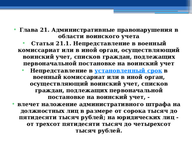 Глава 21. Административные правонарушения в области воинского учета Статья 21.1. Непредставление в военный комиссариат или в иной орган, осуществляющий воинский учет, списков граждан, подлежащих первоначальной постановке на воинский учет Непредставление в  установленный срок  в военный комиссариат или в иной орган, осуществляющий воинский учет, списков граждан, подлежащих первоначальной постановке на воинский учет, - влечет наложение административного штрафа на должностных лиц в размере от сорока тысяч до пятидесяти тысяч рублей; на юридических лиц - от трехсот пятидесяти тысяч до четырехсот тысяч рублей. 