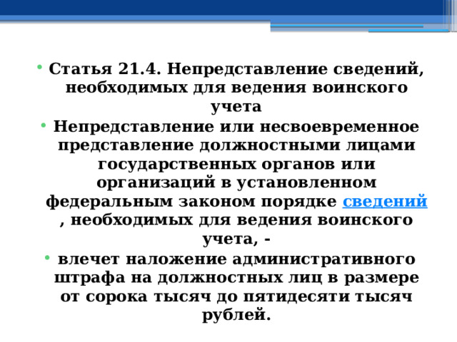 Статья 21.4. Непредставление сведений, необходимых для ведения воинского учета Непредставление или несвоевременное представление должностными лицами государственных органов или организаций в установленном федеральным законом порядке  сведений , необходимых для ведения воинского учета, - влечет наложение административного штрафа на должностных лиц в размере от сорока тысяч до пятидесяти тысяч рублей. 