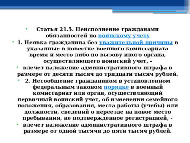 Статья 21.5. Неисполнение гражданами обязанностей по  воинскому учету 1. Неявка гражданина без  уважительной причины  в указанные в повестке военного комиссариата время и место либо по вызову иного органа, осуществляющего воинский учет, - влечет наложение административного штрафа в размере от десяти тысяч до тридцати тысяч рублей. 2. Несообщение гражданином в установленном федеральным законом  порядке  в военный комиссариат или орган, осуществляющий первичный воинский учет, об изменении семейного положения, образования, места работы (учебы) или должности, сведений о переезде на новое место пребывания, не подтвержденное регистрацией, - влечет наложение административного штрафа в размере от одной тысячи до пяти тысяч рублей. 