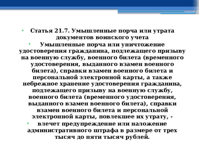 Статья 21.7. Умышленные порча или утрата документов воинского учета Умышленные порча или уничтожение удостоверения гражданина, подлежащего призыву на военную службу, военного билета (временного удостоверения, выданного взамен военного билета), справки взамен военного билета и персональной электронной карты, а также небрежное хранение удостоверения гражданина, подлежащего призыву на военную службу, военного билета (временного удостоверения, выданного взамен военного билета), справки взамен военного билета и персональной электронной карты, повлекшее их утрату, - влечет предупреждение или наложение административного штрафа в размере от трех тысяч до пяти тысяч рублей. 