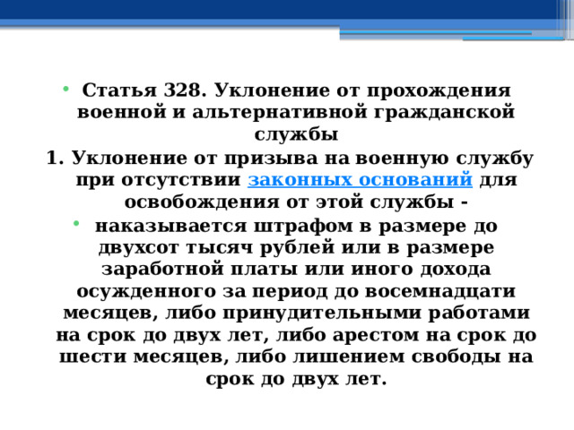 Статья 328. Уклонение от прохождения военной и альтернативной гражданской службы 1. Уклонение от призыва на военную службу при отсутствии  законных оснований  для освобождения от этой службы - наказывается штрафом в размере до двухсот тысяч рублей или в размере заработной платы или иного дохода осужденного за период до восемнадцати месяцев, либо принудительными работами на срок до двух лет, либо арестом на срок до шести месяцев, либо лишением свободы на срок до двух лет. 