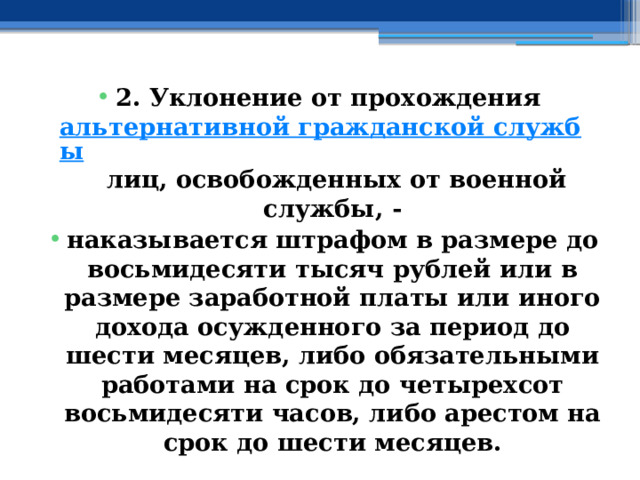 2. Уклонение от прохождения  альтернативной гражданской службы  лиц, освобожденных от военной службы, - наказывается штрафом в размере до восьмидесяти тысяч рублей или в размере заработной платы или иного дохода осужденного за период до шести месяцев, либо обязательными работами на срок до четырехсот восьмидесяти часов, либо арестом на срок до шести месяцев. 