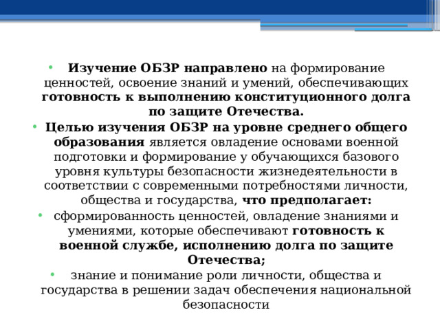 Изучение ОБЗР направлено на формирование ценностей, освоение знаний и умений, обеспечивающих готовность к выполнению конституционного долга по защите Отечества. Целью изучения ОБЗР на уровне среднего общего образования является овладение основами военной подготовки и формирование у обучающихся базового уровня культуры безопасности жизнедеятельности в соответствии с современными потребностями личности, общества и государства, что предполагает: сформированность ценностей, овладение знаниями и умениями, которые обеспечивают готовность к военной службе, исполнению долга по защите Отечества; знание и понимание роли личности, общества и государства в решении задач обеспечения национальной безопасности 