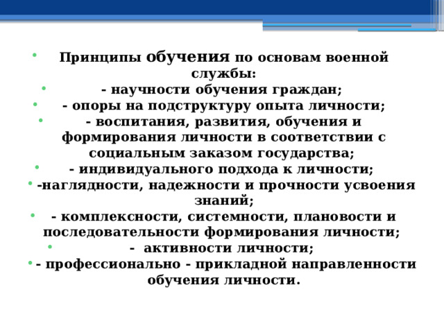 Принципы обучения по основам военной службы : - научности обучения граждан; - опоры на подструктуру опыта личности; - воспитания, развития, обучения и формирования личности в соответствии с социальным заказом государства; - индивидуального подхода к личности;  -наглядности, надежности и прочности усвоения знаний; - комплексности, системности, плановости и последовательности формирования личности; - активности личности;  - профессионально - прикладной направленности обучения личности. 