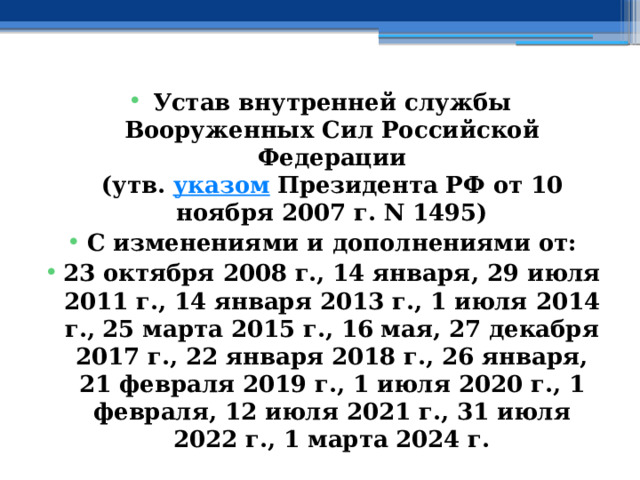 Устав внутренней службы Вооруженных Сил Российской Федерации  (утв.  указом  Президента РФ от 10 ноября 2007 г. N 1495) С изменениями и дополнениями от: 23 октября 2008 г., 14 января, 29 июля 2011 г., 14 января 2013 г., 1 июля 2014 г., 25 марта 2015 г., 16 мая, 27 декабря 2017 г., 22 января 2018 г., 26 января, 21 февраля 2019 г., 1 июля 2020 г., 1 февраля, 12 июля 2021 г., 31 июля 2022 г., 1 марта 2024 г. 