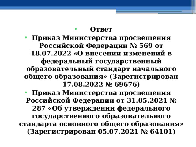 Ответ Приказ Министерства просвещения Российской Федерации № 569 от 18.07.2022 «О внесении изменений в федеральный государственный образовательный стандарт начального общего образования» (Зарегистрирован 17.08.2022 № 69676) Приказ Министерства просвещения Российской Федерации от 31.05.2021 № 287 «Об утверждении федерального государственного образовательного стандарта основного общего образования» (Зарегистрирован 05.07.2021 № 64101) 