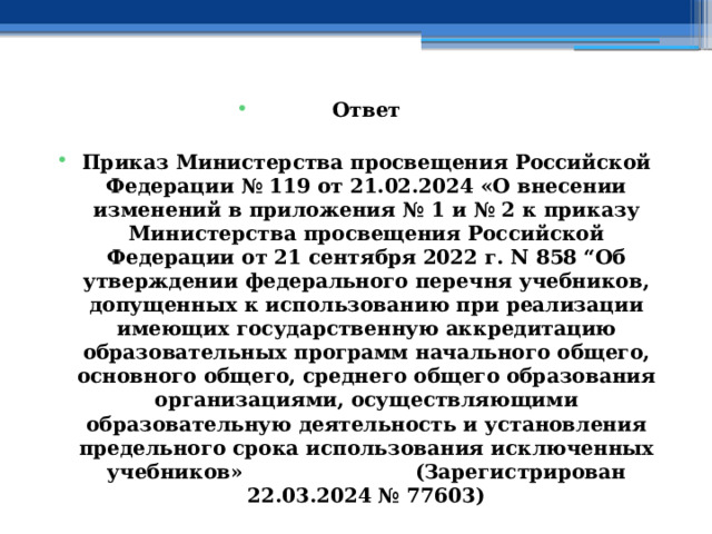 Ответ  Приказ Министерства просвещения Российской Федерации № 119 от 21.02.2024 «О внесении изменений в приложения № 1 и № 2 к приказу Министерства просвещения Российской Федерации от 21 сентября 2022 г. N 858 “Об утверждении федерального перечня учебников, допущенных к использованию при реализации имеющих государственную аккредитацию образовательных программ начального общего, основного общего, среднего общего образования организациями, осуществляющими образовательную деятельность и установления предельного срока использования исключенных учебников»                         (Зарегистрирован 22.03.2024 № 77603) 