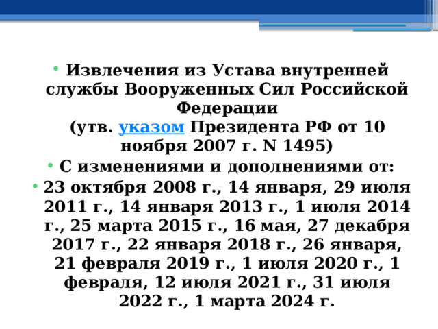 Извлечения из Устава внутренней службы Вооруженных Сил Российской Федерации  (утв.  указом  Президента РФ от 10 ноября 2007 г. N 1495) С изменениями и дополнениями от: 23 октября 2008 г., 14 января, 29 июля 2011 г., 14 января 2013 г., 1 июля 2014 г., 25 марта 2015 г., 16 мая, 27 декабря 2017 г., 22 января 2018 г., 26 января, 21 февраля 2019 г., 1 июля 2020 г., 1 февраля, 12 июля 2021 г., 31 июля 2022 г., 1 марта 2024 г. 