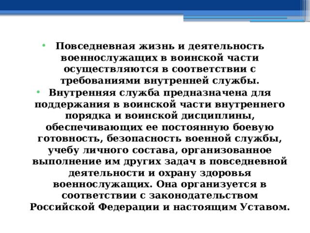 Повседневная жизнь и деятельность военнослужащих в воинской части осуществляются в соответствии с требованиями внутренней службы. Внутренняя служба предназначена для поддержания в воинской части внутреннего порядка и воинской дисциплины, обеспечивающих ее постоянную боевую готовность, безопасность военной службы, учебу личного состава, организованное выполнение им других задач в повседневной деятельности и охрану здоровья военнослужащих. Она организуется в соответствии с законодательством Российской Федерации и настоящим Уставом. 