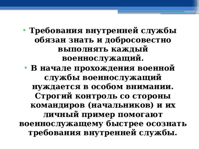 Требования внутренней службы обязан знать и добросовестно выполнять каждый военнослужащий. В начале прохождения военной службы военнослужащий нуждается в особом внимании. Строгий контроль со стороны командиров (начальников) и их личный пример помогают военнослужащему быстрее осознать требования внутренней службы. 