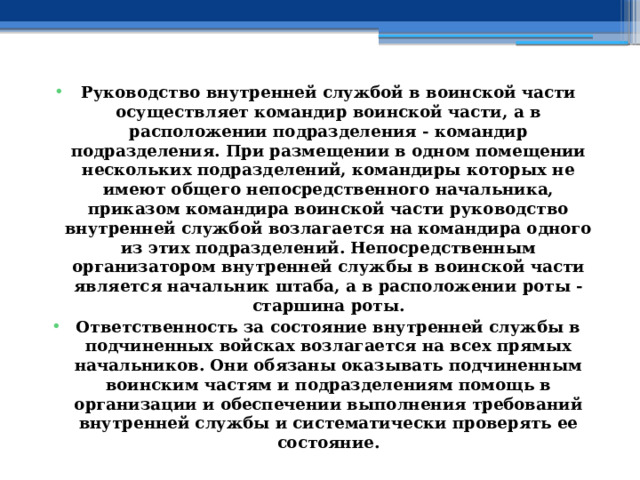 Руководство внутренней службой в воинской части осуществляет командир воинской части, а в расположении подразделения - командир подразделения. При размещении в одном помещении нескольких подразделений, командиры которых не имеют общего непосредственного начальника, приказом командира воинской части руководство внутренней службой возлагается на командира одного из этих подразделений. Непосредственным организатором внутренней службы в воинской части является начальник штаба, а в расположении роты - старшина роты. Ответственность за состояние внутренней службы в подчиненных войсках возлагается на всех прямых начальников. Они обязаны оказывать подчиненным воинским частям и подразделениям помощь в организации и обеспечении выполнения требований внутренней службы и систематически проверять ее состояние. 