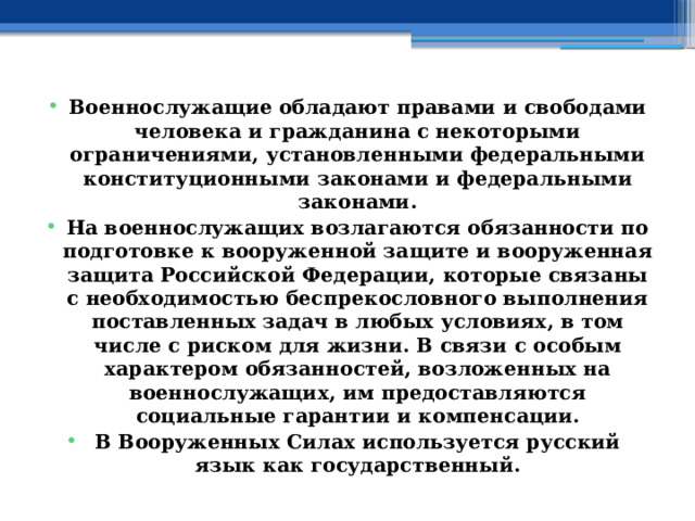 Военнослужащие обладают правами и свободами человека и гражданина с некоторыми ограничениями, установленными федеральными конституционными законами и федеральными законами. На военнослужащих возлагаются обязанности по подготовке к вооруженной защите и вооруженная защита Российской Федерации, которые связаны с необходимостью беспрекословного выполнения поставленных задач в любых условиях, в том числе с риском для жизни. В связи с особым характером обязанностей, возложенных на военнослужащих, им предоставляются социальные гарантии и компенсации. В Вооруженных Силах используется русский язык как государственный. 