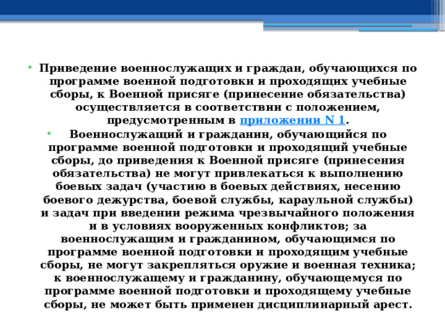 Приведение военнослужащих и граждан, обучающихся по программе военной подготовки и проходящих учебные сборы, к Военной присяге (принесение обязательства) осуществляется в соответствии с положением, предусмотренным в  приложении N 1 . Военнослужащий и гражданин, обучающийся по программе военной подготовки и проходящий учебные сборы, до приведения к Военной присяге (принесения обязательства) не могут привлекаться к выполнению боевых задач (участию в боевых действиях, несению боевого дежурства, боевой службы, караульной службы) и задач при введении режима чрезвычайного положения и в условиях вооруженных конфликтов; за военнослужащим и гражданином, обучающимся по программе военной подготовки и проходящим учебные сборы, не могут закрепляться оружие и военная техника; к военнослужащему и гражданину, обучающемуся по программе военной подготовки и проходящему учебные сборы, не может быть применен дисциплинарный арест. 