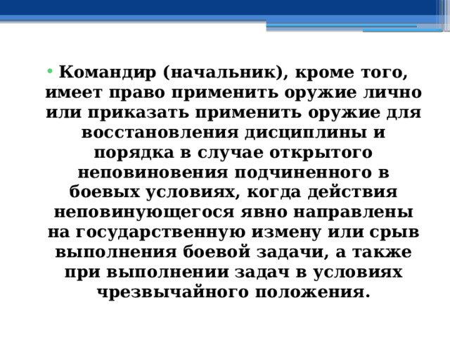 Командир (начальник), кроме того, имеет право применить оружие лично или приказать применить оружие для восстановления дисциплины и порядка в случае открытого неповиновения подчиненного в боевых условиях, когда действия неповинующегося явно направлены на государственную измену или срыв выполнения боевой задачи, а также при выполнении задач в условиях чрезвычайного положения. 