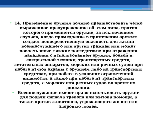 14. Применению оружия должно предшествовать четко выраженное предупреждение об этом лица, против которого применяется оружие, за исключением случаев, когда промедление в применении оружия создает непосредственную опасность для жизни военнослужащего или других граждан или может повлечь иные тяжкие последствия: при отражении нападения с использованием оружия, боевой и специальной техники, транспортных средств, летательных аппаратов, морских или речных судов; при побеге из-под охраны с оружием либо на транспортных средствах, при побеге в условиях ограниченной видимости, а также при побеге из транспортных средств, с морских или речных судов во время их движения. Военнослужащие имеют право использовать оружие для подачи сигнала тревоги или вызова помощи, а также против животного, угрожающего жизни или здоровью людей. 