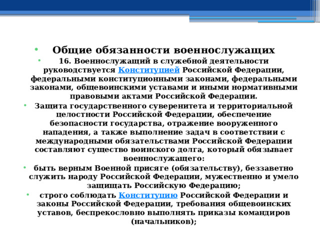 Общие обязанности военнослужащих 16. Военнослужащий в служебной деятельности руководствуется  Конституцией  Российской Федерации, федеральными конституционными законами, федеральными законами, общевоинскими уставами и иными нормативными правовыми актами Российской Федерации. Защита государственного суверенитета и территориальной целостности Российской Федерации, обеспечение безопасности государства, отражение вооруженного нападения, а также выполнение задач в соответствии с международными обязательствами Российской Федерации составляют существо воинского долга, который обязывает военнослужащего: быть верным Военной присяге (обязательству), беззаветно служить народу Российской Федерации, мужественно и умело защищать Российскую Федерацию; строго соблюдать  Конституцию  Российской Федерации и законы Российской Федерации, требования общевоинских уставов, беспрекословно выполнять приказы командиров (начальников);  