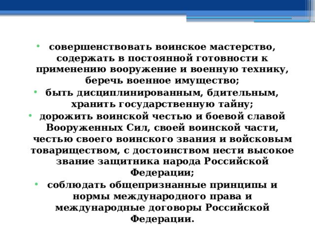 совершенствовать воинское мастерство, содержать в постоянной готовности к применению вооружение и военную технику, беречь военное имущество; быть дисциплинированным, бдительным, хранить государственную тайну; дорожить воинской честью и боевой славой Вооруженных Сил, своей воинской части, честью своего воинского звания и войсковым товариществом, с достоинством нести высокое звание защитника народа Российской Федерации; соблюдать общепризнанные принципы и нормы международного права и международные договоры Российской Федерации. 