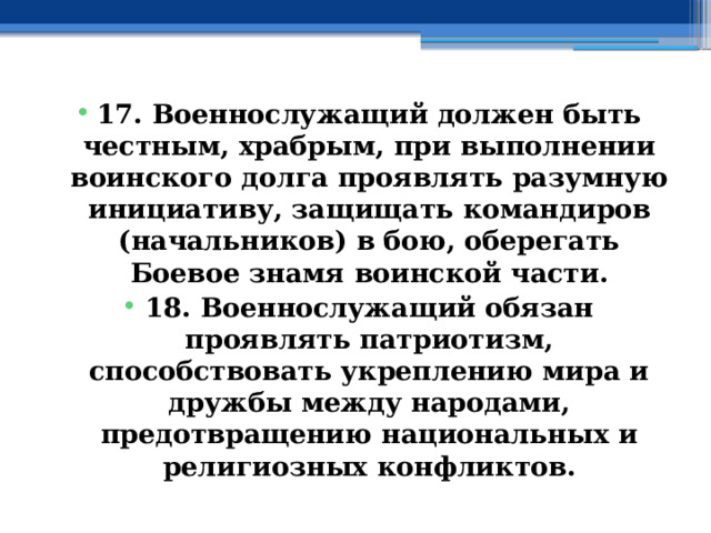 17. Военнослужащий должен быть честным, храбрым, при выполнении воинского долга проявлять разумную инициативу, защищать командиров (начальников) в бою, оберегать Боевое знамя воинской части. 18. Военнослужащий обязан проявлять патриотизм, способствовать укреплению мира и дружбы между народами, предотвращению национальных и религиозных конфликтов. 