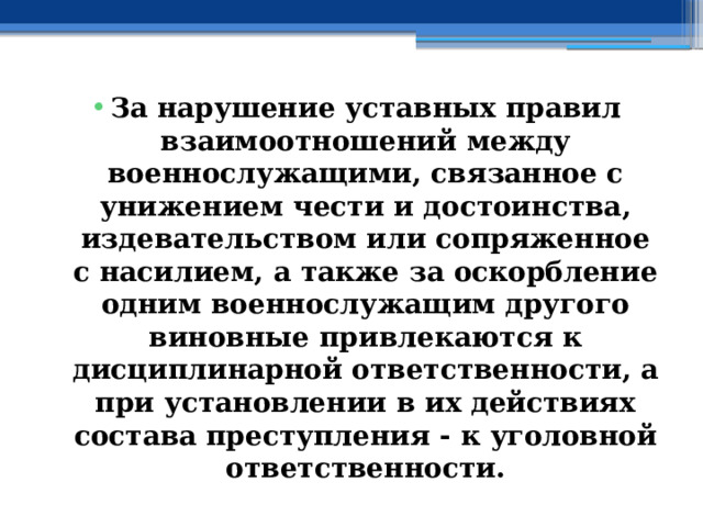 За нарушение уставных правил взаимоотношений между военнослужащими, связанное с унижением чести и достоинства, издевательством или сопряженное с насилием, а также за оскорбление одним военнослужащим другого виновные привлекаются к дисциплинарной ответственности, а при установлении в их действиях состава преступления - к уголовной ответственности. 