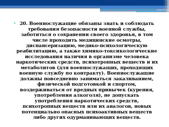 20. Военнослужащие обязаны знать и соблюдать требования безопасности военной службы, заботиться о сохранении своего здоровья, в том числе проходить медицинские осмотры, диспансеризацию, медико-психологическую реабилитацию, а также химико-токсикологические исследования наличия в организме человека наркотических средств, психотропных веществ и их метаболитов (для военнослужащих, проходящих военную службу по контракту). Военнослужащие должны повседневно заниматься закаливанием, физической подготовкой и спортом, воздерживаться от вредных привычек (курения, употребления алкоголя), не допускать употребления наркотических средств, психотропных веществ или их аналогов, новых потенциально опасных психоактивных веществ либо других одурманивающих веществ. 