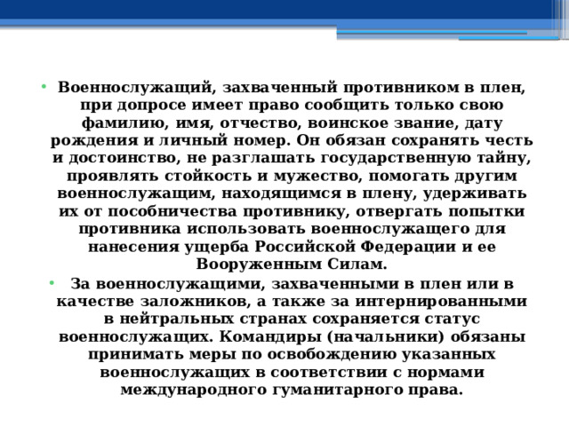 Военнослужащий, захваченный противником в плен, при допросе имеет право сообщить только свою фамилию, имя, отчество, воинское звание, дату рождения и личный номер. Он обязан сохранять честь и достоинство, не разглашать государственную тайну, проявлять стойкость и мужество, помогать другим военнослужащим, находящимся в плену, удерживать их от пособничества противнику, отвергать попытки противника использовать военнослужащего для нанесения ущерба Российской Федерации и ее Вооруженным Силам. За военнослужащими, захваченными в плен или в качестве заложников, а также за интернированными в нейтральных странах сохраняется статус военнослужащих. Командиры (начальники) обязаны принимать меры по освобождению указанных военнослужащих в соответствии с нормами международного гуманитарного права. 