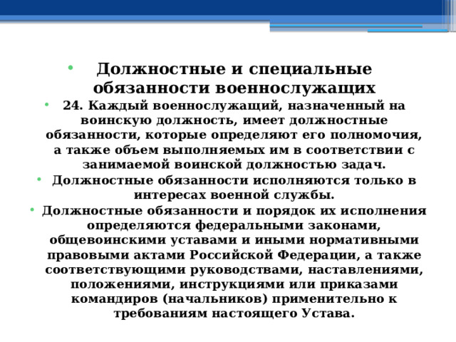 Должностные и специальные обязанности военнослужащих 24. Каждый военнослужащий, назначенный на воинскую должность, имеет должностные обязанности, которые определяют его полномочия, а также объем выполняемых им в соответствии с занимаемой воинской должностью задач. Должностные обязанности исполняются только в интересах военной службы. Должностные обязанности и порядок их исполнения определяются федеральными законами, общевоинскими уставами и иными нормативными правовыми актами Российской Федерации, а также соответствующими руководствами, наставлениями, положениями, инструкциями или приказами командиров (начальников) применительно к требованиям настоящего Устава. 