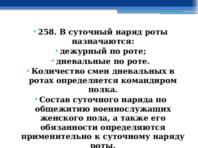 258. В суточный наряд роты назначаются: дежурный по роте; дневальные по роте. Количество смен дневальных в ротах определяется командиром полка. Состав суточного наряда по общежитию военнослужащих женского пола, а также его обязанности определяются применительно к суточному наряду роты. 