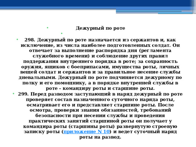 Дежурный по роте   298. Дежурный по роте назначается из сержантов и, как исключение, из числа наиболее подготовленных солдат. Он отвечает за выполнение распорядка дня (регламента служебного времени) и соблюдение других правил поддержания внутреннего порядка в роте; за сохранность оружия, ящиков с боеприпасами, имущества роты, личных вещей солдат и сержантов и за правильное несение службы дневальными. Дежурный по роте подчиняется дежурному по полку и его помощнику, а в порядке внутренней службы в роте - командиру роты и старшине роты. 299. Перед разводом заступающий в наряд дежурный по роте проверяет состав назначенного суточного наряда роты, осматривает его и представляет старшине роты. После осмотра, проверки знания обязанностей, требований безопасности при несении службы и проведения практических занятий старшиной роты он получает у командира роты (старшины роты) развернутую строевую записку роты ( приложение N 10 ) и ведет суточный наряд роты на развод. 