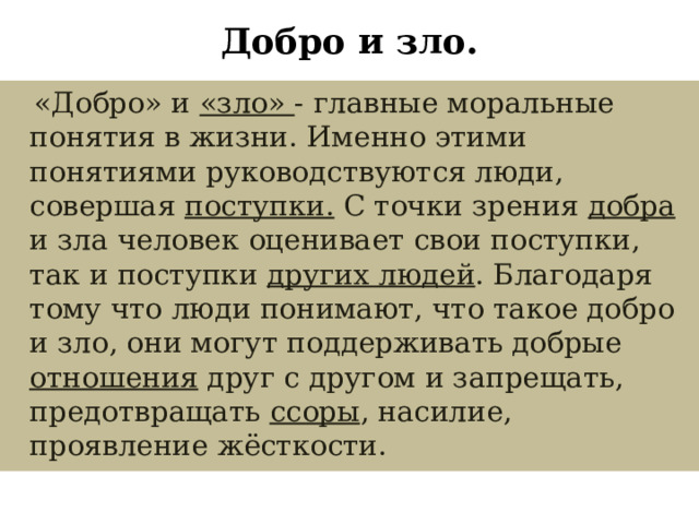 Добро и зло.  «Добро» и «зло» - главные моральные понятия в жизни. Именно этими понятиями руководствуются люди, совершая поступки. С точки зрения добра и зла человек оценивает свои поступки, так и поступки других людей . Благодаря тому что люди понимают, что такое добро и зло, они могут поддерживать добрые отношения друг с другом и запрещать, предотвращать ссоры , насилие, проявление  жёсткости. 