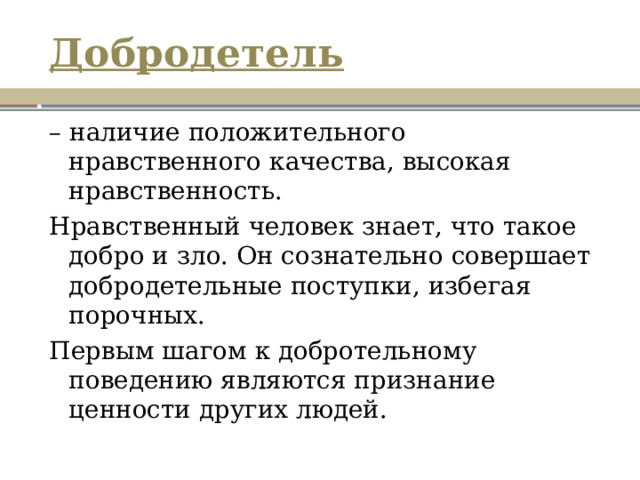 Добродетель – наличие положительного нравственного качества, высокая нравственность. Нравственный человек знает, что такое добро и зло. Он сознательно совершает добродетельные поступки, избегая порочных. Первым шагом к добротельному поведению являются признание ценности других людей. 