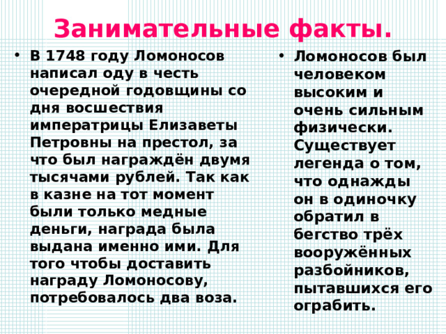 Занимательные факты. В 1748 году Ломоносов написал оду в честь очередной годовщины со дня восшествия императрицы Елизаветы Петровны на престол, за что был награждён двумя тысячами рублей. Так как в казне на тот момент были только медные деньги, награда была выдана именно ими. Для того чтобы доставить награду Ломоносову, потребовалось два воза. Ломоносов был человеком высоким и очень сильным физически. Существует легенда о том, что однажды он в одиночку обратил в бегство трёх вооружённых разбойников, пытавшихся его ограбить. 