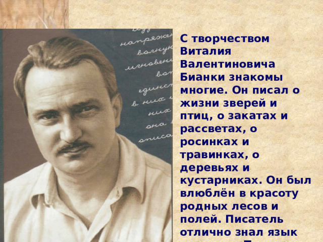 С творчеством Виталия Валентиновича Бианки знакомы многие. Он писал о жизни зверей и птиц, о закатах и рассветах, о росинках и травинках, о деревьях и кустарниках. Он был влюблён в красоту родных лесов и полей. Писатель отлично знал язык природы. Тема природы – главная в его творчестве. 