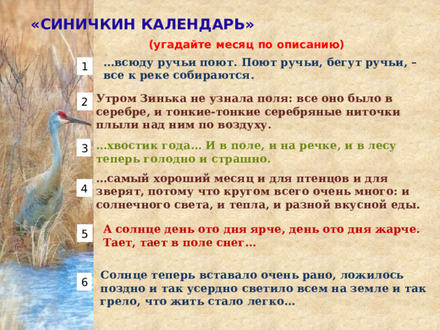 «СИНИЧКИН КАЛЕНДАРЬ» (угадайте месяц по описанию)  … всюду ручьи поют. Поют ручьи, бегут ручьи, – все к реке собираются. 1 Утром Зинька не узнала поля: все оно было в серебре, и тонкие-тонкие серебряные ниточки плыли над ним по воздуху.  2 … хвостик года… И в поле, и на речке, и в лесу теперь голодно и страшно. 3 … самый хороший месяц и для птенцов и для зверят, потому что кругом всего очень много: и солнечного света, и тепла, и разной вкусной еды. 4 А солнце день ото дня ярче, день ото дня жарче. Тает, тает в поле снег… 5 Солнце теперь вставало очень рано, ложилось поздно и так усердно светило всем на земле и так грело, что жить стало легко… 6 