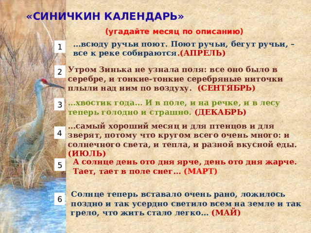 «СИНИЧКИН КАЛЕНДАРЬ» (угадайте месяц по описанию)  … всюду ручьи поют. Поют ручьи, бегут ручьи, – все к реке собираются .(АПРЕЛЬ) 1 Утром Зинька не узнала поля: все оно было в серебре, и тонкие-тонкие серебряные ниточки плыли над ним по воздуху.  (СЕНТЯБРЬ) 2 … хвостик года… И в поле, и на речке, и в лесу теперь голодно и страшно. (ДЕКАБРЬ) 3 … самый хороший месяц и для птенцов и для зверят, потому что кругом всего очень много: и солнечного света, и тепла, и разной вкусной еды. (ИЮЛЬ) 4 А солнце день ото дня ярче, день ото дня жарче. Тает, тает в поле снег… (МАРТ) 5 Солнце теперь вставало очень рано, ложилось поздно и так усердно светило всем на земле и так грело, что жить стало легко… (МАЙ) 6 