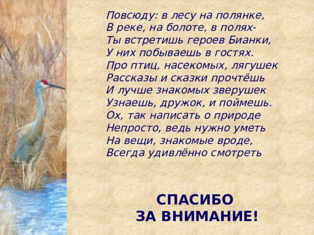 Повсюду: в лесу на полянке, В реке, на болоте, в полях- Ты встретишь героев Бианки, У них побываешь в гостях. Про птиц, насекомых, лягушек Рассказы и сказки прочтёшь И лучше знакомых зверушек Узнаешь, дружок, и поймешь. Ох, так написать о природе Непросто, ведь нужно уметь На вещи, знакомые вроде, Всегда удивлённо смотреть СПАСИБО ЗА ВНИМАНИЕ! 