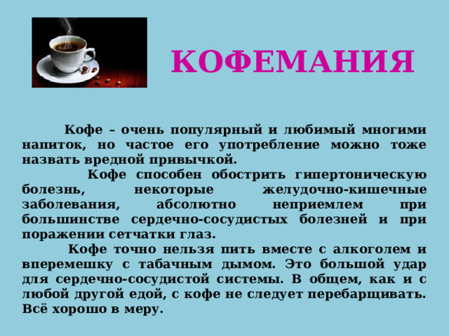 КОФЕМАНИЯ  Кофе – очень популярный и любимый многими напиток, но частое его употребление можно тоже назвать вредной привычкой.  Кофе способен обострить гипертоническую болезнь, некоторые желудочно-кишечные заболевания, абсолютно неприемлем при большинстве сердечно-сосудистых болезней и при поражении сетчатки глаз.  Кофе точно нельзя пить вместе с алкоголем и вперемешку с табачным дымом. Это большой удар для сердечно-сосудистой системы. В общем, как и с любой другой едой, с кофе не следует перебарщивать. Всё хорошо в меру. 