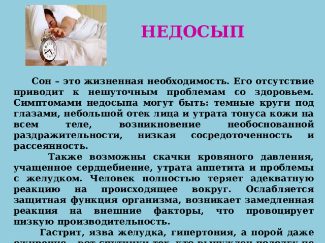   НЕДОСЫП  Сон – это жизненная необходимость. Его отсутствие приводит к нешуточным проблемам со здоровьем. Симптомами недосыпа могут быть: темные круги под глазами, небольшой отек лица и утрата тонуса кожи на всем теле, возникновение необоснованной раздражительности, низкая сосредоточенность и рассеянность.  Также возможны скачки кровяного давления, учащенное сердцебиение, утрата аппетита и проблемы с желудком. Человек полностью теряет адекватную реакцию на происходящее вокруг. Ослабляется защитная функция организма, возникает замедленная реакция на внешние факторы, что провоцирует низкую производительность.  Гастрит, язва желудка, гипертония, а порой даже ожирение – вот спутники тех, кто вынужден подолгу не спать.   