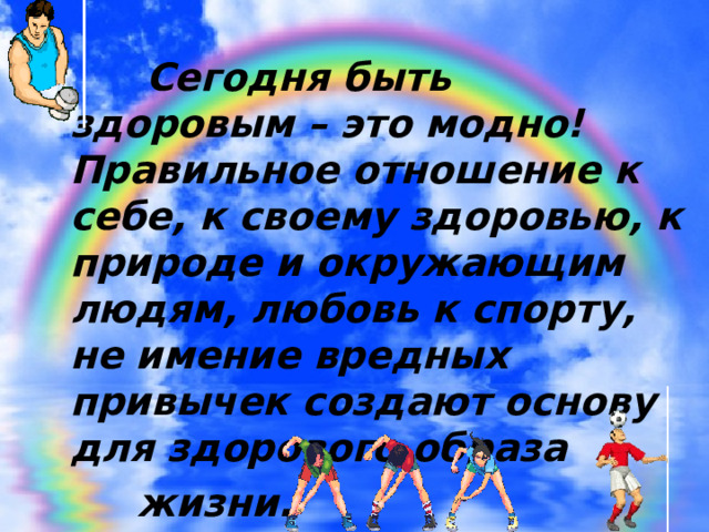  Сегодня быть здоровым – это модно! Правильное отношение к себе, к своему здоровью, к природе и окружающим людям, любовь к спорту, не имение вредных привычек создают основу для здорового образа  жизни. 