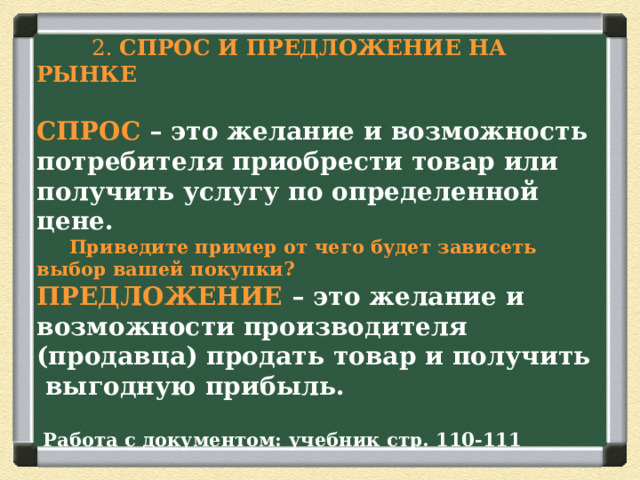  2. СПРОС И ПРЕДЛОЖЕНИЕ НА РЫНКЕ  СПРОС – это желание и возможность потребителя приобрести товар или получить услугу по определенной цене.   Приведите пример от чего будет зависеть выбор вашей покупки?  ПРЕДЛОЖЕНИЕ – это желание и возможности производителя (продавца) продать товар и получить выгодную прибыль.   Работа с документом: учебник стр. 110-111 