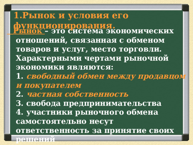 Рынок и условия его  функционирования.  Рынок – это система экономических отношений, связанная с обменом товаров и услуг, место торговли.  Характерными чертами рыночной экономики являются:  1. свободный обмен между продавцом и покупателем  2. частная собственность   3. свобода предпринимательства  4. участники рыночного обмена самостоятельно несут ответственность за принятие своих решений   