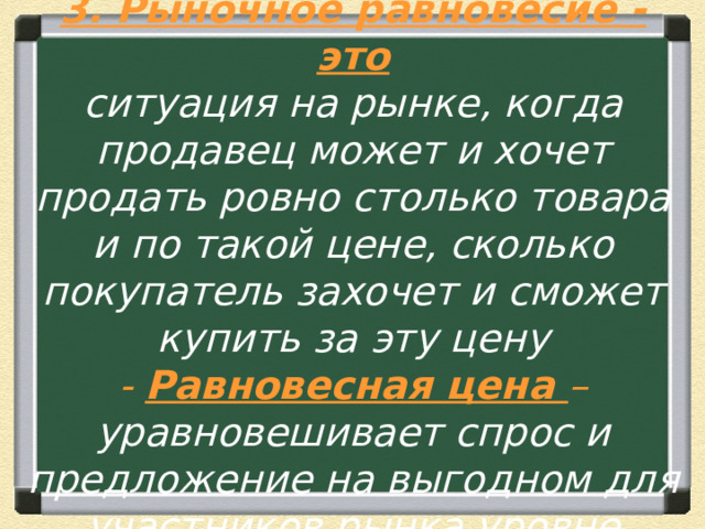 3. Рыночное равновесие - это  ситуация на рынке, когда продавец может и хочет продать ровно столько товара и по такой цене, сколько покупатель захочет и сможет купить за эту цену  - Равновесная цена – уравновешивает спрос и предложение на выгодном для участников рынка уровне 