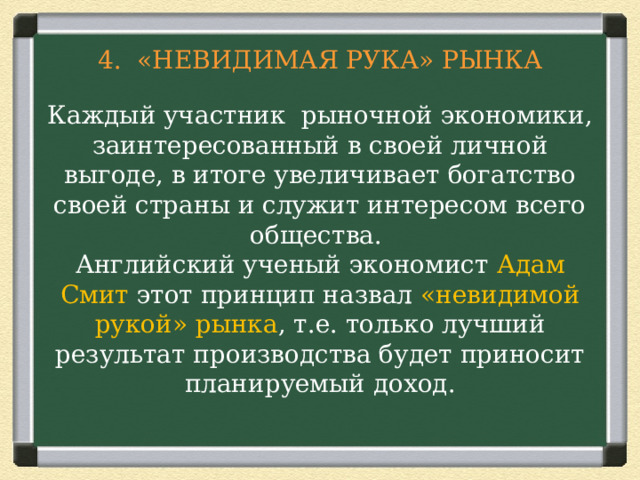 4. «НЕВИДИМАЯ РУКА» РЫНКА   Каждый участник рыночной экономики, заинтересованный в своей личной выгоде, в итоге увеличивает богатство своей страны и служит интересом всего общества.  Английский ученый экономист Адам Смит этот принцип назвал «невидимой рукой» рынка , т.е. только лучший результат производства будет приносит планируемый доход.      