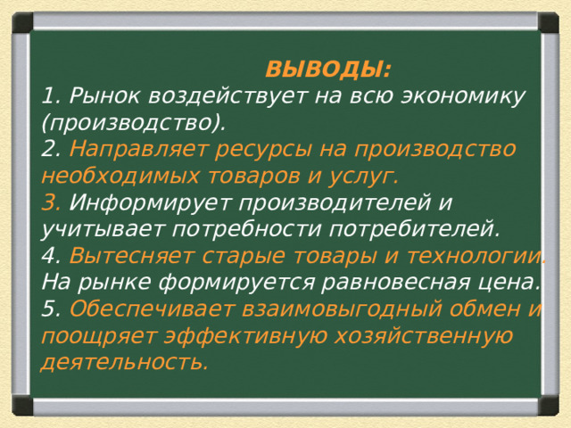  ВЫВОДЫ:  1. Рынок воздействует на всю экономику (производство).  2. Направляет ресурсы на производство необходимых товаров и услуг.  3. Информирует производителей и учитывает потребности потребителей.  4. Вытесняет старые товары и технологии.  На рынке формируется равновесная цена.  5. Обеспечивает взаимовыгодный обмен и поощряет эффективную хозяйственную деятельность. 