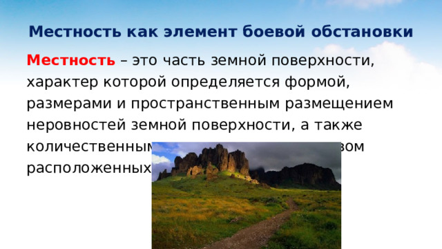 Местность как элемент боевой обстановки Местность – это часть земной поверхности, характер которой определяется формой, размерами и пространственным размещением неровностей земной поверхности, а также количественным и качественным составом расположенных на ней объектов. 