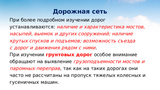  Дорожная сеть При более подробном изучении дорог устанавливаются: наличие и характеристика мостов, насыпей, выемок и других сооружений; наличие крутых спусков и подъемов; возможность съезда с дорог и движения рядом с ними . При изучении грунтовых дорог особое внимание обращают на выявление грузоподъемности мостов и паромных переправ , так как на таких дорогах они часто не рассчитаны на пропуск тяжелых колесных и гусеничных машин.  