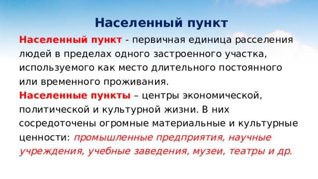  Населенный пункт Населенный пункт - первичная единица расселения людей в пределах одного застроенного участка, используемого как место длительного постоянного или временного проживания. Населенные пункты – центры экономической, политической и культурной жизни. В них сосредоточены огромные материальные и культурные ценности: промышленные предприятия, научные учреждения, учебные заведения, музеи, театры и др.    